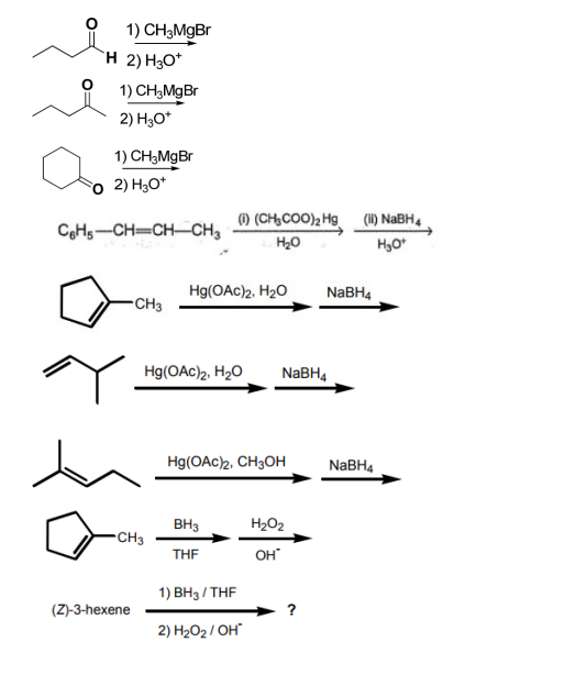 1) CH3MgBr
H 2) H3O*
1) CH₂MgBr
2) H3O+
1) CH3MgBr
2) H3O+
C6H5-CH=CH-CH3
CH3
(Z)-3-hexene
-CH3
(1) (CH₂COO)₂ Hg
H₂O
Hg(OAc)2, H₂O
Hg(OAc)2, H₂O NaBH4
Hg(OAC)2, CH3OH
BH3
THF
1) BH3/THF
2) H₂O₂/OH
H₂O₂
OH*
?
(ii) NaBH4
H₂O+
NaBH4
NaBH4