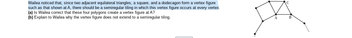 Wailea noticed that, since two adjacent equilateral triangles, a square, and a dodecagon form a vertex figure
such as that shown at A, there should be a semiregular tiling in which this vertex figure occurs at every vertex.
(a) Is Wailea correct that these four polygons create a vertex figure at A?
(b) Explain to Wailea why the vertex figure does not extend to a semiregular tiling.
B
