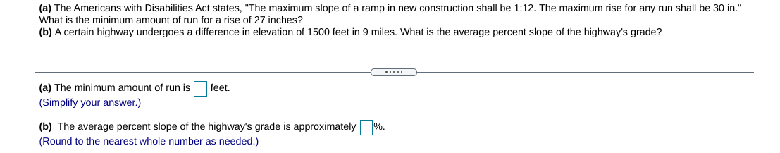 (a) The Americans with Disabilities Act states, "The maximum slope of a ramp in new construction shall be 1:12. The maximum rise for any run shall be 30 in."
What is the minimum amount of run for a rise of 27 inches?
(b) A certain highway undergoes a difference in elevation of 1500 feet in 9 miles. What is the average percent slope of the highway's grade?
-....
(a) The minimum amount of run is
feet.
(Simplify your answer.)
(b) The average percent slope of the highway's grade is approximately %.
(Round to the nearest whole number as needed.)
