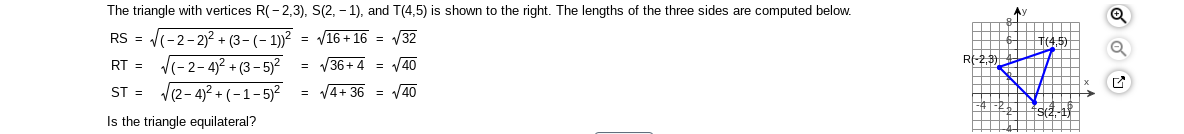 **Triangle Analysis and Side Length Calculation**

The triangle with vertices R(-2, 3), S(2, -1), and T(4, 5) is shown in the accompanying graph. The lengths of the three sides are computed below using the distance formula.

**Distance Calculations:**

- **RS:**
  \[
  RS = \sqrt{(-2 - 2)^2 + (3 - (-1))^2} = \sqrt{(-4)^2 + (4)^2} = \sqrt{16 + 16} = \sqrt{32}
  \]

- **RT:**
  \[
  RT = \sqrt{(-2 - 4)^2 + (3 - 5)^2} = \sqrt{(-6)^2 + (-2)^2} = \sqrt{36 + 4} = \sqrt{40}
  \]

- **ST:**
  \[
  ST = \sqrt{(2 - 4)^2 + (-1 - 5)^2} = \sqrt{(-2)^2 + (-6)^2} = \sqrt{4 + 36} = \sqrt{40}
  \]

**Analysis:**
The calculations confirm that the triangle is not equilateral since the side lengths are not all equal (\(\sqrt{32}, \sqrt{40}, \sqrt{40}\)).

**Graph Description:**

The graph shows a coordinate plane with a triangle plotted. The vertices are marked at R(-2, 3), S(2, -1), and T(4, 5). The axes are labeled \(x\) and \(y\), with gridlines for visual reference. The triangle is highlighted in blue to emphasize its shape and orientation.