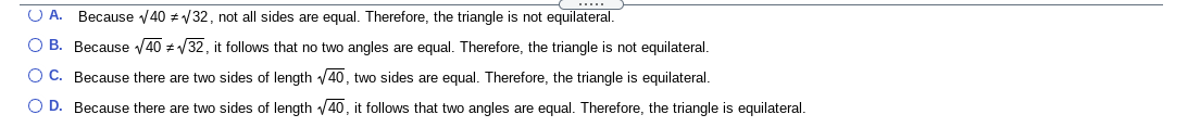 **Question:**

Determine whether the triangle is equilateral based on the given information:

**Options:**

- **A.** Because \(\sqrt{40} \neq \sqrt{32}\), not all sides are equal. Therefore, the triangle is not equilateral.

- **B.** Because \(\sqrt{40} \neq \sqrt{32}\), it follows that no two angles are equal. Therefore, the triangle is not equilateral.

- **C.** Because there are two sides of length \(\sqrt{40}\), two sides are equal. Therefore, the triangle is equilateral.

- **D.** Because there are two sides of length \(\sqrt{40}\), it follows that two angles are equal. Therefore, the triangle is equilateral.

**Analysis:**

In this problem, you are tasked with assessing the conditions under which a triangle can be considered equilateral. An equilateral triangle requires all three sides to be of equal length. Examine the given options and the mathematical operations involved, such as evaluating the square roots and comparisons between different side lengths. Based on the provided options, it is necessary to determine if any of them logically conclude that the triangle can or cannot be equilateral.