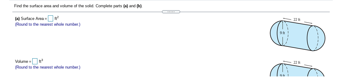 Find the surface area and volume of the solid. Complete parts (a) and (b).
(a) Surface Area =
ft?
22 ft
(Round to the nearest whole number.)
9 ft
Volume = ft
22 ft
(Round to the nearest whole number.)
9 ft
