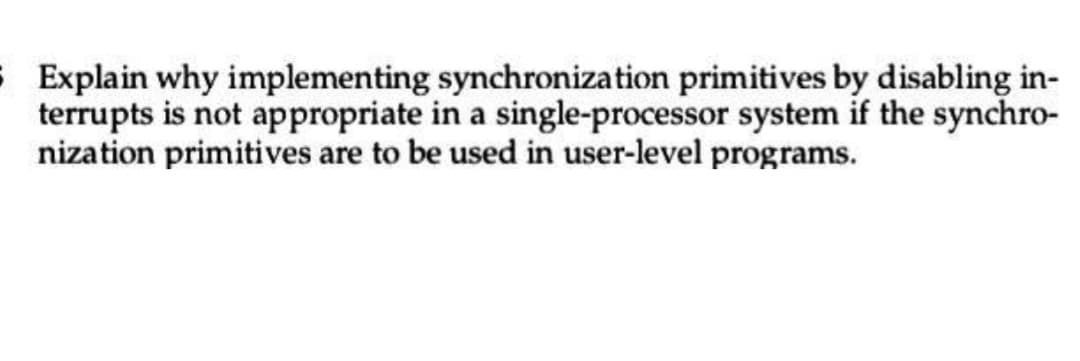 5 Explain why implementing synchronization primitives by disabling in-
terrupts is not appropriate in a single-processor system if the synchro-
nization primitives are to be used in user-level programs.