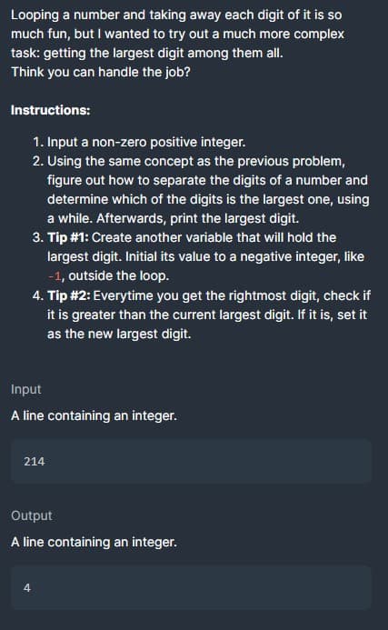 Looping a number and taking away each digit of it is so
much fun, but I wanted to try out a much more complex
task: getting the largest digit among them all.
Think you can handle the job?
Instructions:
1. Input a non-zero positive integer.
2. Using the same concept as the previous problem,
figure out how to separate the digits of a number and
determine which of the digits is the largest one, using
a while. Afterwards, print the largest digit.
3. Tip #1: Create another variable that will hold the
largest digit. Initial its value to a negative integer, like
-1, outside the loop.
4. Tip #2: Everytime you get the rightmost digit, check if
it is greater than the current largest digit. If it is, set it
as the new largest digit.
Input
A line containing an integer.
214
Output
A line containing an integer.
