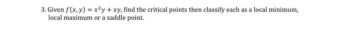 3. Given f(x, y) = x²y + xy, find the critical points then classify each as a local minimum,
local maximum or a saddle point.
%3D
