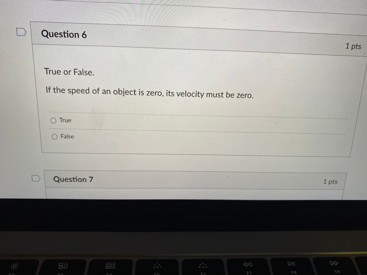 Question 6
1 pts
True or False.
If the speed of an object is zero, its velocity must be zero.
O True
O False
Question 7
1 pts
DD
80
000
000
F6
F7
F8
F9
