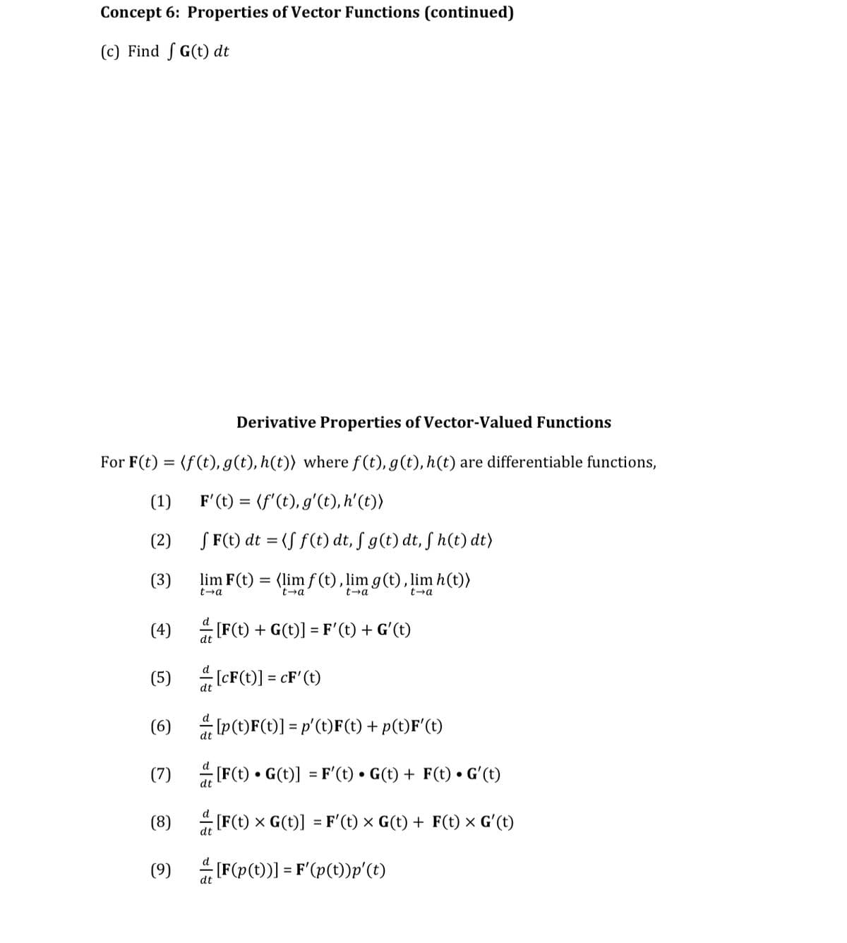 Concept 6: Properties of Vector Functions (continued)
(c) Find S G(t) dt
Derivative Properties of Vector-Valued Functions
For F(t) = (f(t), g(t), h(t)) where f(t), g(t), h(t) are differentiable functions,
(1)
F'(t) = (f'(t), g'(t), h'(t))
(2)
S F(t) dt = (S f(t) dt, ſ g(t) dt, ſ h(t) dt)
(3)
lim F(t) = (lim f (t), lim g(t), lim h(t))
t-a
t→a
t-a
t-a
(4) [F(t) + G(t)] = F'(t) + G'(t)
(5) [CF(t)] = cF'(t)
(6)
Ip(t)F(t)] = p'(t)F(t) + p(t)F'(t)
dt
(7)
[F(t) • G(t)] = F'(t) • G(t) + F(t) • Gʻ(t)
dt
(8)
[F(t) x G(t)] = F'(t) × G(t) + F(t) x G'(t)
%3D
dt
(9)
(F(p(t)) = F'(p(t)p'(t)
