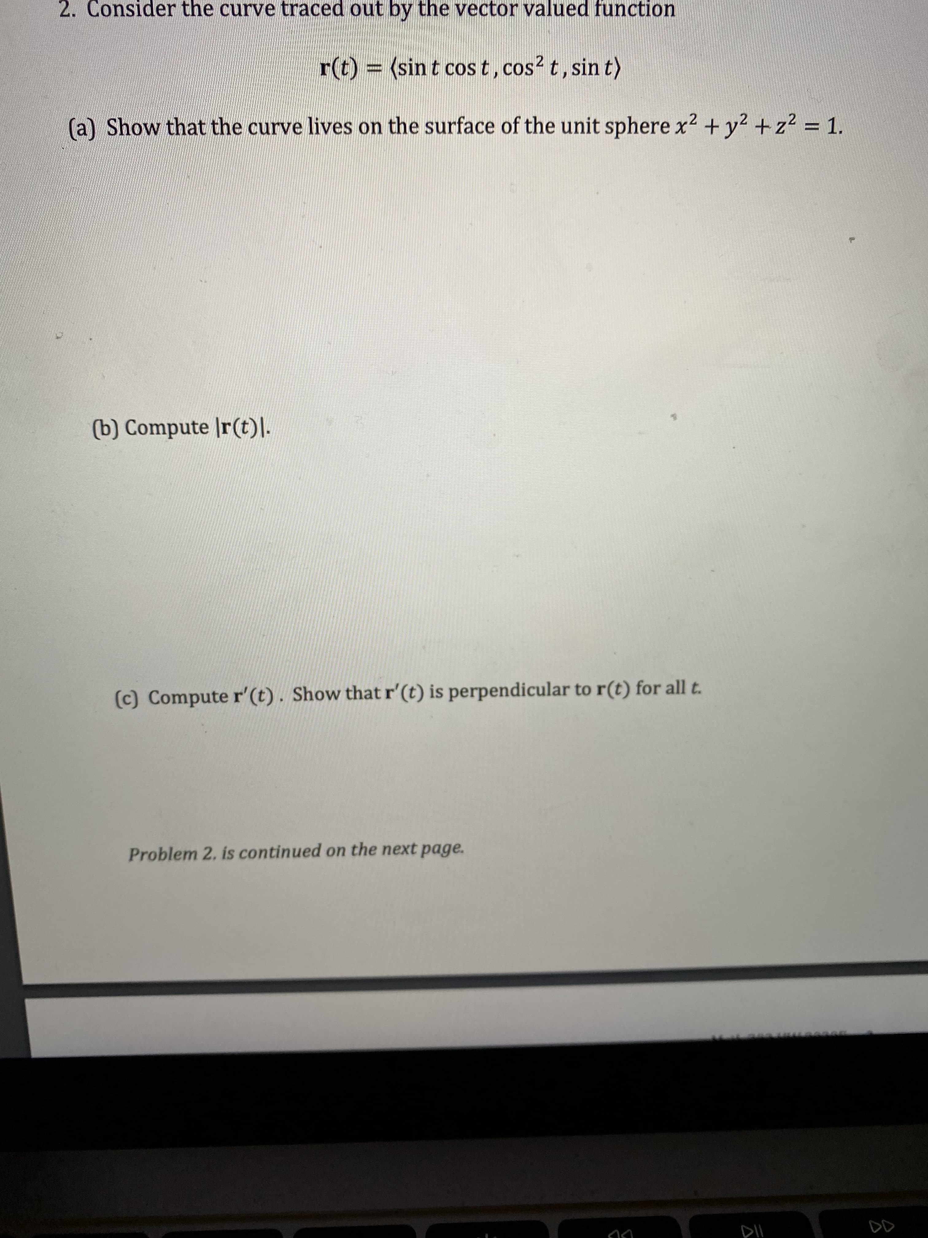 ### Problem 2

Consider the curve traced out by the vector valued function

\[
\mathbf{r}(t) = \langle \sin t \cos t, \cos^2 t, \sin t \rangle
\]

(a) Show that the curve lives on the surface of the unit sphere \(x^2 + y^2 + z^2 = 1\).

(b) Compute \(|\mathbf{r}(t)|\).

(c) Compute \(\mathbf{r}'(t)\). Show that \(\mathbf{r}'(t)\) is perpendicular to \(\mathbf{r}(t)\) for all \(t\).

*Problem 2 is continued on the next page.*