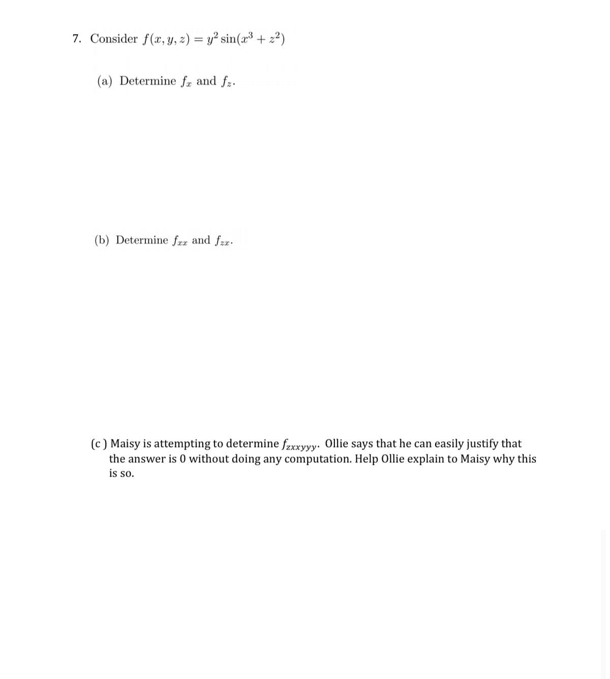 7. Consider f(x, y, z) = y² sin(x³ + 2²)
(a) Determine fæ and fz.
(b) Determine fræ and fzæ.
(c) Maisy is attempting to determine fzxxyyy. Ollie says that he can easily justify that
the answer is 0 without doing any computation. Help Ollie explain to Maisy why this
is so.
