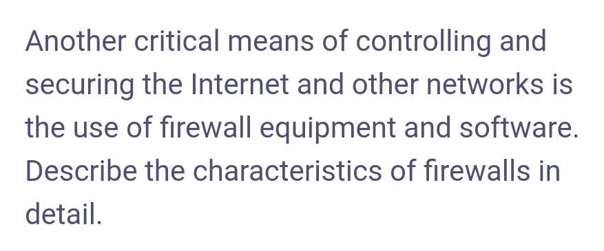 Another critical means of controlling and
securing the Internet and other networks is
the use of firewall equipment and software.
Describe the characteristics of firewalls in
detail.
