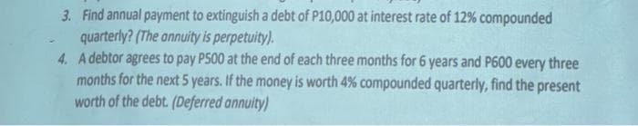 3. Find annual payment to extinguish a debt of P10,000 at interest rate of 12% compounded
quarterly? (The annuity is perpetuity).
4. A debtor agrees to pay P500 at the end of each three months for 6 years and P600 every three
months for the next 5 years. If the money is worth 4% compounded quarterly, find the present
worth of the debt. (Deferred annuity)