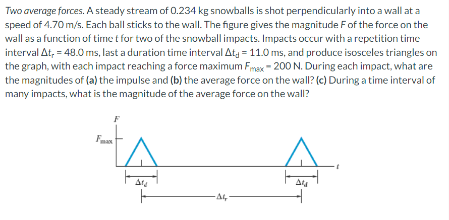 Two average forces. A steady stream of 0.234 kg snowballs is shot perpendicularly into a wall at a
speed of 4.70 m/s. Each ball sticks to the wall. The figure gives the magnitude F of the force on the
wall as a function of time t for two of the snowball impacts. Impacts occur with a repetition time
interval At₁ = 48.0 ms, last a duration time interval Ata = 11.0 ms, and produce isosceles triangles on
the graph, with each impact reaching a force maximum Fmax = 200 N. During each impact, what are
the magnitudes of (a) the impulse and (b) the average force on the wall? (c) During a time interval of
many impacts, what is the magnitude of the average force on the wall?
F
Fmax
Ata
-At,