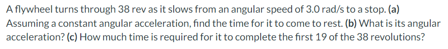 A flywheel turns through 38 rev as it slows from an angular speed of 3.0 rad/s to a stop. (a)
Assuming a constant angular acceleration, find the time for it to come to rest. (b) What is its angular
acceleration? (c) How much time is required for it to complete the first 19 of the 38 revolutions?