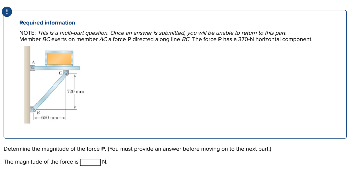 Required information
NOTE: This is a multi-part question. Once an answer is submitted, you will be unable to return to this part.
Member BC exerts on member AC a force P directed along line BC. The force P has a 370-N horizontal component.
B
650 mm-
720 mm
Determine the magnitude of the force P. (You must provide an answer before moving on to the next part.)
The magnitude of the force is
N.