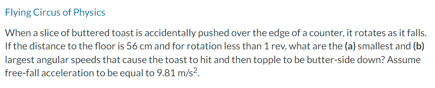 Flying Circus of Physics
When a slice of buttered toast is accidentally pushed over the edge of a counter, it rotates as it falls.
If the distance to the floor is 56 cm and for rotation less than 1 rev, what are the (a) smallest and (b)
largest angular speeds that cause the toast to hit and then topple to be butter-side down? Assume
free-fall acceleration to be equal to 9.81 m/s².