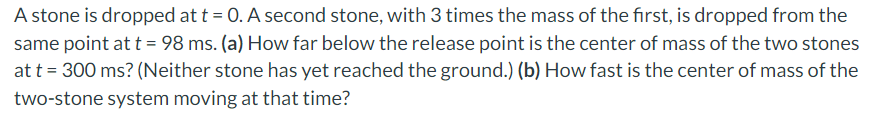 A stone is dropped at t = 0. A second stone, with 3 times the mass of the first, is dropped from the
same point at t = 98 ms. (a) How far below the release point is the center of mass of the two stones
at t = 300 ms? (Neither stone has yet reached the ground.) (b) How fast is the center of mass of the
two-stone system moving at that time?