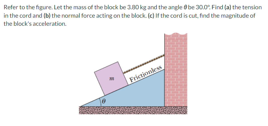 Refer to the figure. Let the mass of the block be 3.80 kg and the angle be 30.0°. Find (a) the tension
in the cord and (b) the normal force acting on the block. (c) If the cord is cut, find the magnitude of
the block's acceleration.
Ꮎ
m
Frictionless