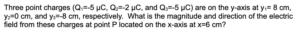 Three point charges (Q₁=-5 µC, Q2=-2 µC, and Q3=-5 µC) are on the y-axis at y₁= 8 cm,
y₂=0 cm, and y3=-8 cm, respectively. What is the magnitude and direction of the electric
field from these charges at point P located on the x-axis at x=6 cm?