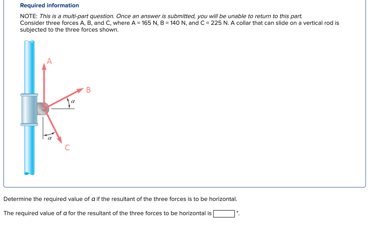 Required information
NOTE: This is a multi-part question. Once an answer is submitted, you will be unable to return to this part.
Consider three forces A, B, and C, where A = 165 N, B = 140 N, and C = 225 N. A collar that can slide on a vertical rod is
subjected to the three forces shown.
C
B
Determine the required value of a if the resultant of the three forces is to be horizontal.
The required value of a for the resultant of the three forces to be horizontal is