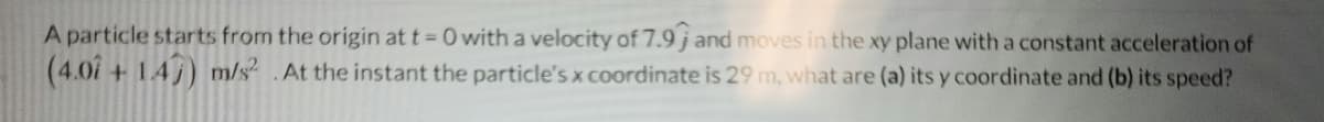 A particle starts from the origin at t=0 with a velocity of 7.9 j and moves in the xy plane with a constant acceleration of
(4.01 +147) m/s².At the instant the particle's x coordinate is 29 m, what are (a) its y coordinate and (b) its speed?