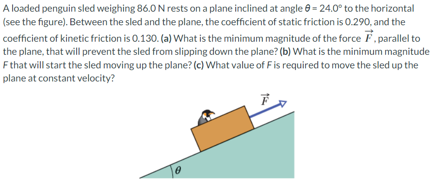 A loaded penguin sled weighing 86.0 N rests on a plane inclined at angle = 24.0° to the horizontal
(see the figure). Between the sled and the plane, the coefficient of static friction is 0.290, and the
coefficient of kinetic friction is 0.130. (a) What is the minimum magnitude of the force F, parallel to
the plane, that will prevent the sled from slipping down the plane? (b) What is the minimum magnitude
F that will start the sled moving up the plane? (c) What value of F is required to move the sled up the
plane at constant velocity?
0