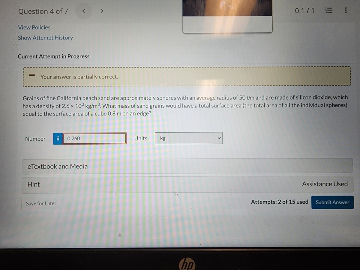 Question 4 of 7
View Policies
Show Attempt History
Current Attempt in Progress
-
Your answer is partially correct.
Numbe
Grains of fine California beach sand are approximately spheres with an average radius of 50 µm and are made of silicon dioxide, which
has a density of 2.6 × 10³ kg/m³. What mass of sand grains would have a total surface area (the total area of all the individual spheres)
equal to the surface area of a cube 0.8 m on an edge?
i 0.260
eTextbook and Media
Hint
>
Save for Later
Units
kg
0.1/1 E
hp
:
Assistance Used
Attempts: 2 of 15 used
Submit Answer