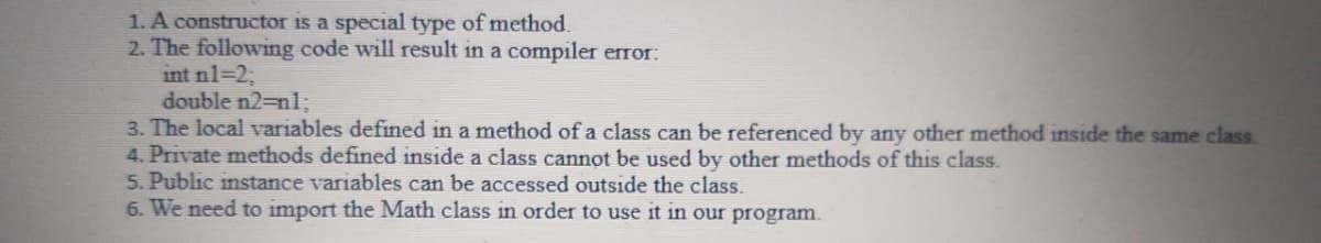 1. A constructor is a special type of method.
2. The following code will result in a compiler error:
int nl=2;
double n2-nl;
3. The local variables defined in a method of a class can be referenced by any other method inside the same class.
4. Private methods defined inside a class cannot be used by other methods of this class.
5. Public instance variables can be accessed outside the class.
6. We need to import the Math class in order to use it in our program.
