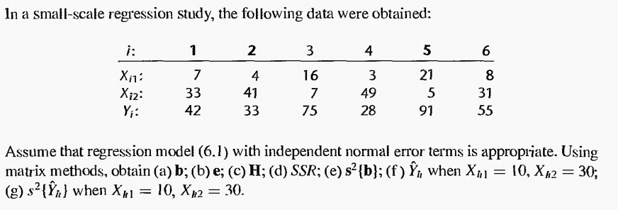 In a small-scale regression study, the following data were obtained:
i:
1
2
3
4
5
6
7
4
16
3
21
8
33
41
49
5
31
X12:
Y;:
7
42
33
75
28
91
55
Assume that regression model (6.1) with independent normal error terms is appropriate. Using
matrix methods, obtain (a) b; (b) e; (c) H; (d) SSR; (e) s² {b}; (f ) Ÿ¡ when X1
(g) s²{Ÿà} when Xµ1
= 10, X62 = 30;
= 10, X2 = 30.
