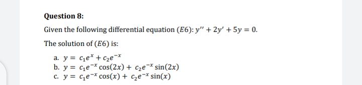 Question 8:
Given the following differential equation (E6): y" + 2y' + 5y = 0.
The solution of (E6) is:
a. y = c¿e* + C2e¯*
b. y = ce¯* cos(2x) + c2e¯*sin(2x)
c. y = c,e-* cos(x) + c2e¯* sin(x)
