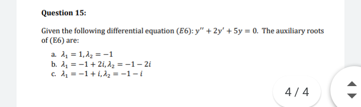 Question 15:
Given the following differential equation (E6): y" + 2y' + 5y = 0. The auxiliary roots
of (E6) are:
a. λ 1, λ -1
b. A1 = -1+ 2i, az = -1 – 2i
c. A1 = -1+ i,d2 = -1 – i
4/4
