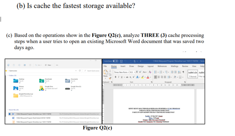 (b) Is cache the fastest storage available?
|
(c) Based on the operations show in the Figure Q2(c), analyze THREE (3) cache processing
steps when a user tries to open an existing Microsoft Word document that was saved two
days ago.
1Mint Menyuat Pogam Pemerka lu 150517 FSKTM - S
Draw
Design Layout
References
Malings
Review
View
Times Nrw Rom- 105 -A A Aa- AE -E-- 24
Peste
TNoma 1N
Fot
Pag
MT MEVRAT PROAAMA PEERIAEAR PRORAM
NAMEATENOLO MARLEMA
FAREL TERAN OMARMAT
Tw
M
Figure Q2(c)
