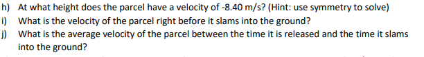 h) At what height does the parcel have a velocity of -8.40 m/s? (Hint: use symmetry to solve)
i) What is the velocity of the parcel right before it slams into the ground?
j) What is the average velocity of the parcel between the time it is released and the time it slams
into the ground?
