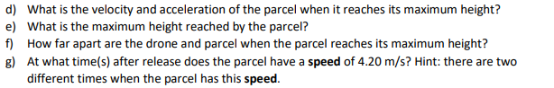 d) What is the velocity and acceleration of the parcel when it reaches its maximum height?
e) What is the maximum height reached by the parcel?
f) How far apart are the drone and parcel when the parcel reaches its maximum height?
g) At what time(s) after release does the parcel have a speed of 4.20 m/s? Hint: there are two
different times when the parcel has this speed.
