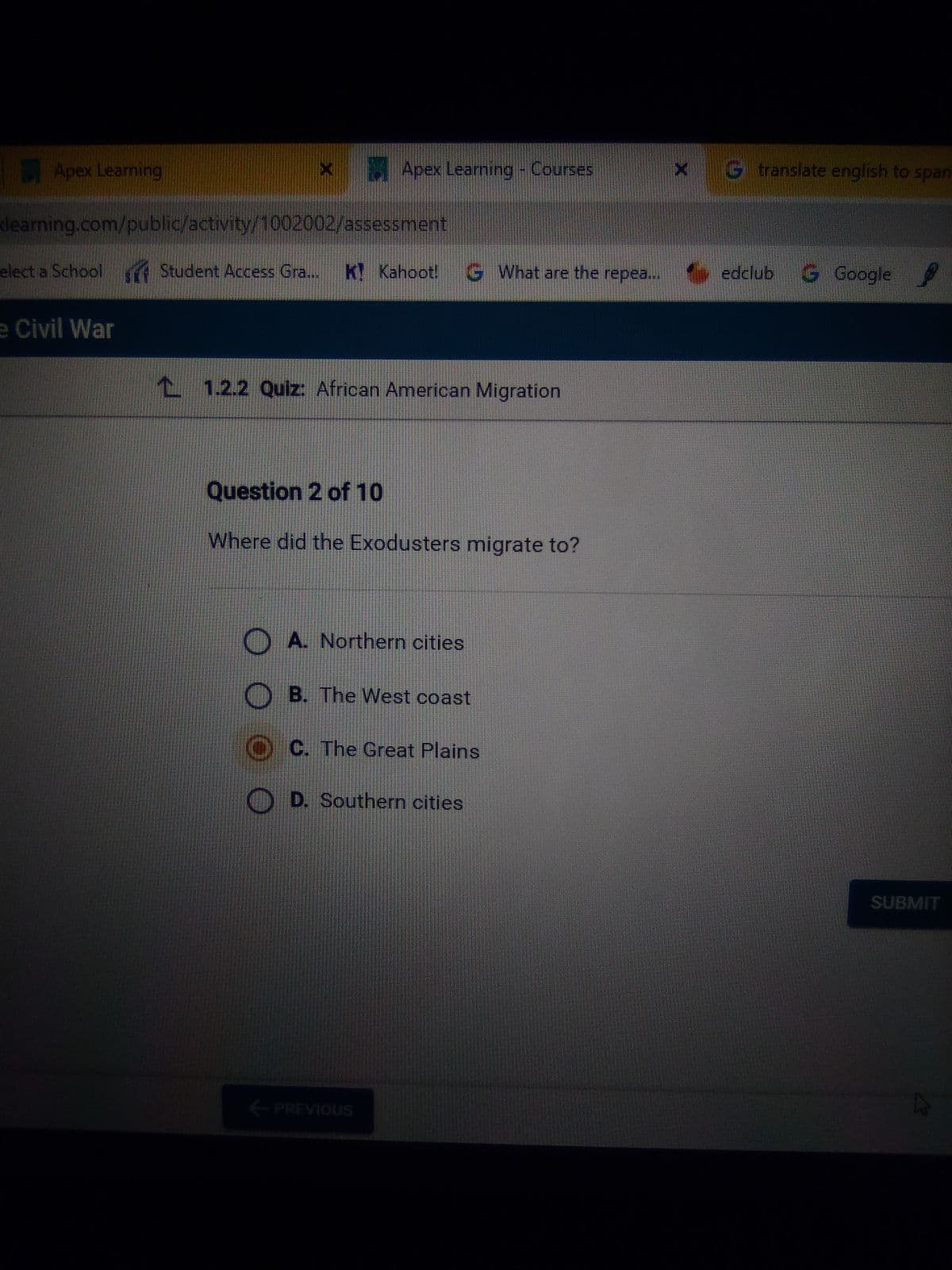 Apex Learning
learning.com/public/activity/1002002/assessment
elect a School
x Apex Learning - Courses
e Civil War
Student Access Gra.... K Kahoot! GWhat are the repea...
1.2.2 Quiz: African American Migration
Question 2 of 10
Where did the Exodusters migrate to?
A. Northern cities
B. The West coast
C. The Great Plains
D. Southern cities
← PREVIOUS
G translate english to span
edclub
Google
SUBMIT
k