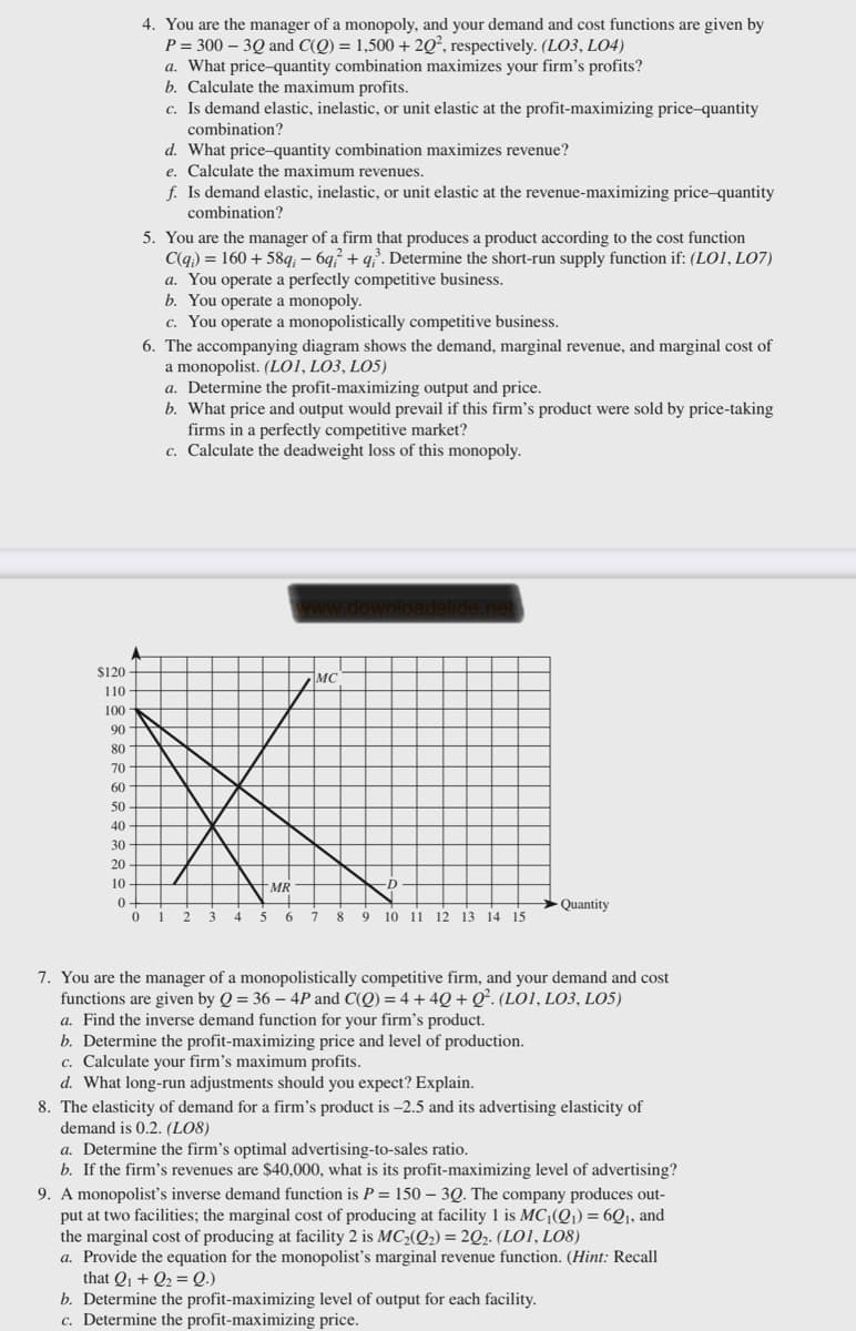 4. You are the manager of a monopoly, and your demand and cost functions are given by
P = 300 – 3Q and C(Q) = 1,500 + 2Q², respectively. (LO3, LO4)
a. What price-quantity combination maximizes your firm's profits?
b. Calculate the maximum profits.
c. Is demand elastic, inelastic, or unit elastic at the profit-maximizing price-quantity
combination?
d. What price-quantity combination maximizes revenue?
e. Calculate the maximum revenues.
f. Is demand elastic, inelastic, or unit elastic at the revenue-maximizing price-quantity
combination?
5. You are the manager of a firm that produces a product according to the cost function
C(q) = 160 + 58q; – 6q² + q?. Determine the short-run supply function if: (LO1, LO7)
a. You operate a perfectly competitive business.
b. You operate a monopoly.
c. You operate a monopolistically competitive business.
6. The accompanying diagram shows the demand, marginal revenue, and marginal cost of
a monopolist. (LO1, LO3, LO5)
a. Determine the profit-maximizing output and price.
b. What price and output would prevail if this firm's product were sold by price-taking
firms in a perfectly competitive market?
c. Calculate the deadweight loss of this monopoly.
$120
MC
110
100
90
80
70
60
50
40
30
20
10
MR
>Quantity
1
2
3
7.
8.
9 10 11 12 13 14 15
7. You are the manager of a monopolistically competitive firm, and your demand and cost
functions are given by Q = 36 – 4P and C(Q) = 4 + 4Q+ Q². (LO1, LO3, LO5)
a. Find the inverse demand function for your firm's product.
b. Determine the profit-maximizing price and level of production.
c. Calculate your firm's maximum profits.
d. What long-run adjustments should you expect? Explain.
8. The elasticity of demand for a firm's product is -2.5 and its advertising elasticity of
demand is 0.2. (LO8)
a. Determine the firm's optimal advertising-to-sales ratio.
b. If the firm's revenues are $40,000, what is its profit-maximizing level of advertising?
9. A monopolist's inverse demand function is P = 150 – 3Q. The company produces out-
put at two facilities; the marginal cost of producing at facility 1 is MCQ1) = 6Q1, and
the marginal cost of producing at facility 2 is MC2(Q2) = 2Q2. (LO1, LO8)
a. Provide the equation for the monopolist's marginal revenue function. (Hint: Recall
that Q1 + Q2 = Q.)
b. Determine the profit-maximizing level of output for each facility.
c. Determine the profit-maximizing price.
