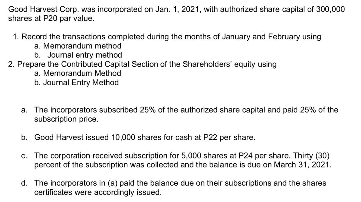 Good Harvest Corp. was incorporated on Jan. 1, 2021, with authorized share capital of 300,000
shares at P20 par value.
1. Record the transactions completed during the months of January and February using
a. Memorandum method
b. Journal entry method
2. Prepare the Contributed Capital Section of the Shareholders' equity using
a. Memorandum Method
b. Journal Entry Method
a. The incorporators subscribed 25% of the authorized share capital and paid 25% of the
subscription price.
b. Good Harvest issued 10,000 shares for cash at P22 per share.
c. The corporation received subscription for 5,000 shares at P24 per share. Thirty (30)
percent of the subscription was collected and the balance is due on March 31, 2021.
d. The incorporators in (a) paid the balance due on their subscriptions and the shares
certificates were accordingly issued.
