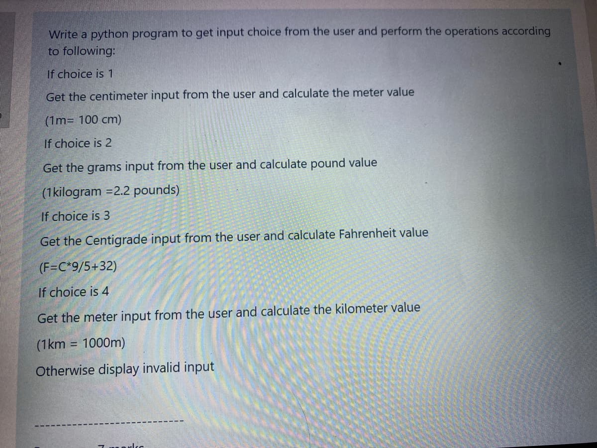 Write a python program to get input choice from the user and perform the operations according
to following:
If choice is 1
Get the centimeter input from the user and calculate the meter value
(1m= 100 cm)
If choice is 2
Get the grams input from the user and calculate pound value
(1kilogram =2.2 pounds)
If choice is 3
Get the Centigrade input from the user and calculate Fahrenheit value
(F=C*9/5+32)
If choice is 4
Get the meter input from the user and calculate the kilometer value
(1km = 1000m)
%3D
Otherwise display invalid input
