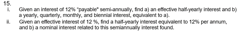 15.
i.
ii.
Given an interest of 12% "payable" semi-annually, find a) an effective half-yearly interest and b)
a yearly, quarterly, monthly, and biennial interest, equivalent to a).
Given an effective interest of 12 %, find a half-yearly interest equivalent to 12% per annum,
and b) a nominal interest related to this semiannually interest found.