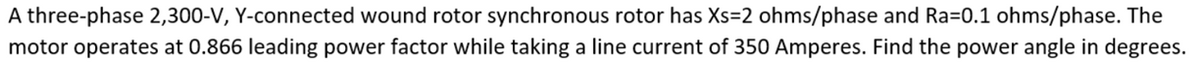 A three-phase 2,300-V, Y-connected wound rotor synchronous rotor has Xs=2 ohms/phase and Ra=0.1 ohms/phase. The
motor operates at 0.866 leading power factor while taking a line current of 350 Amperes. Find the power angle in degrees.