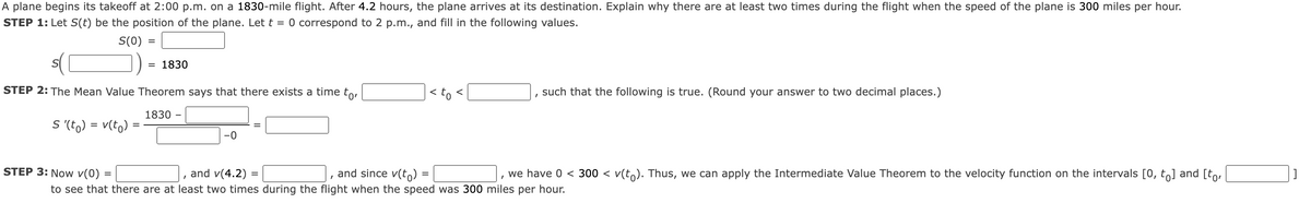 A plane begins its takeoff at 2:00 p.m. on a 1830-mile flight. After 4.2 hours, the plane arrives at its destination. Explain why there are at least two times during the flight when the speed of the plane is 300 miles per hour.
STEP 1: Let S(t) be the position of the plane. Let t = 0 correspond to 2 p.m., and fill in the following values.
S(0)
S
=
= 1830
STEP 2: The Mean Value Theorem says that there exists a time to,
1830
S '(t) = v(to)
-0
< to
=
I
such that the following is true. (Round your answer to two decimal places.)
STEP 3: Now v(0) =
and v(4.2) =
and since v(t)=
I
we have 0 < 300 ≤ v(tỏ). Thus, we can apply the Intermediate Value Theorem to the velocity function on the intervals [0, to] and [to,
to see that there are at least two times during the flight when the speed was 300 miles per hour.
]