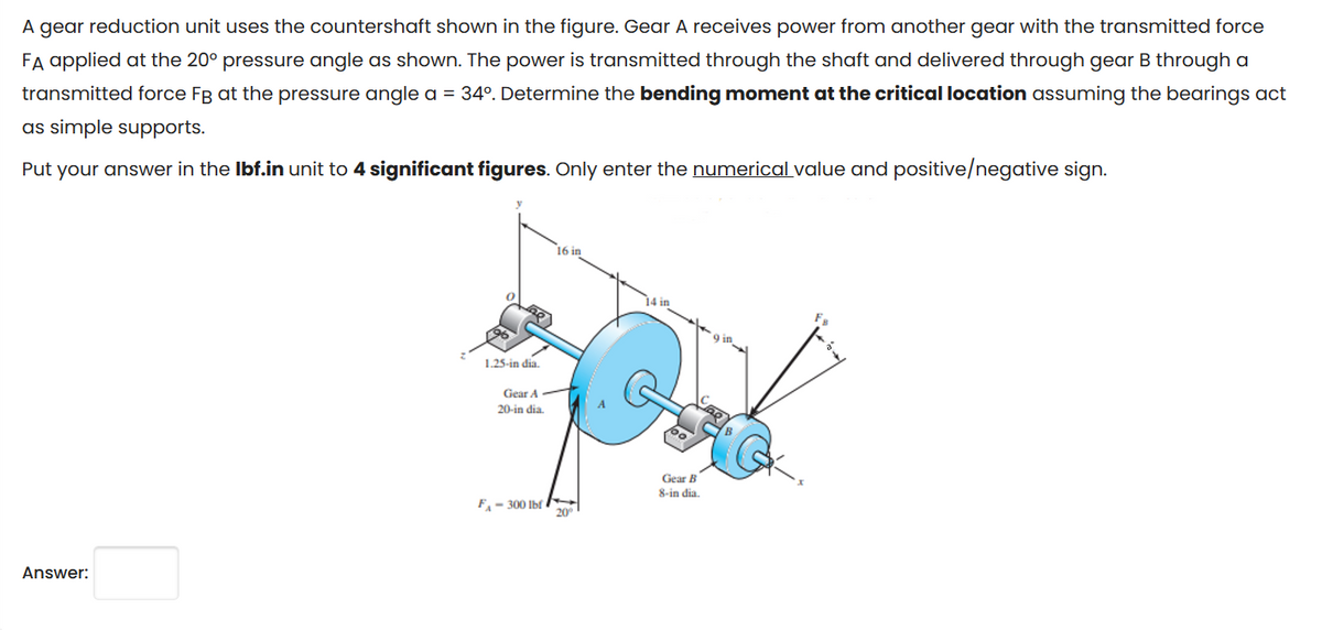 A gear reduction unit uses the countershaft shown in the figure. Gear A receives power from another gear with the transmitted force
FA applied at the 20° pressure angle as shown. The power is transmitted through the shaft and delivered through gear B through a
transmitted force FB at the pressure angle a = 34º. Determine the bending moment at the critical location assuming the bearings act
as simple supports.
Put your answer in the lbf.in unit to 4 significant figures. Only enter the numerical value and positive/negative sign.
Answer:
1.25-in dia.
Gear A
20-in dia.
F-300 lbf
16 in
20⁰
14 in
Gear B
8-in dia.