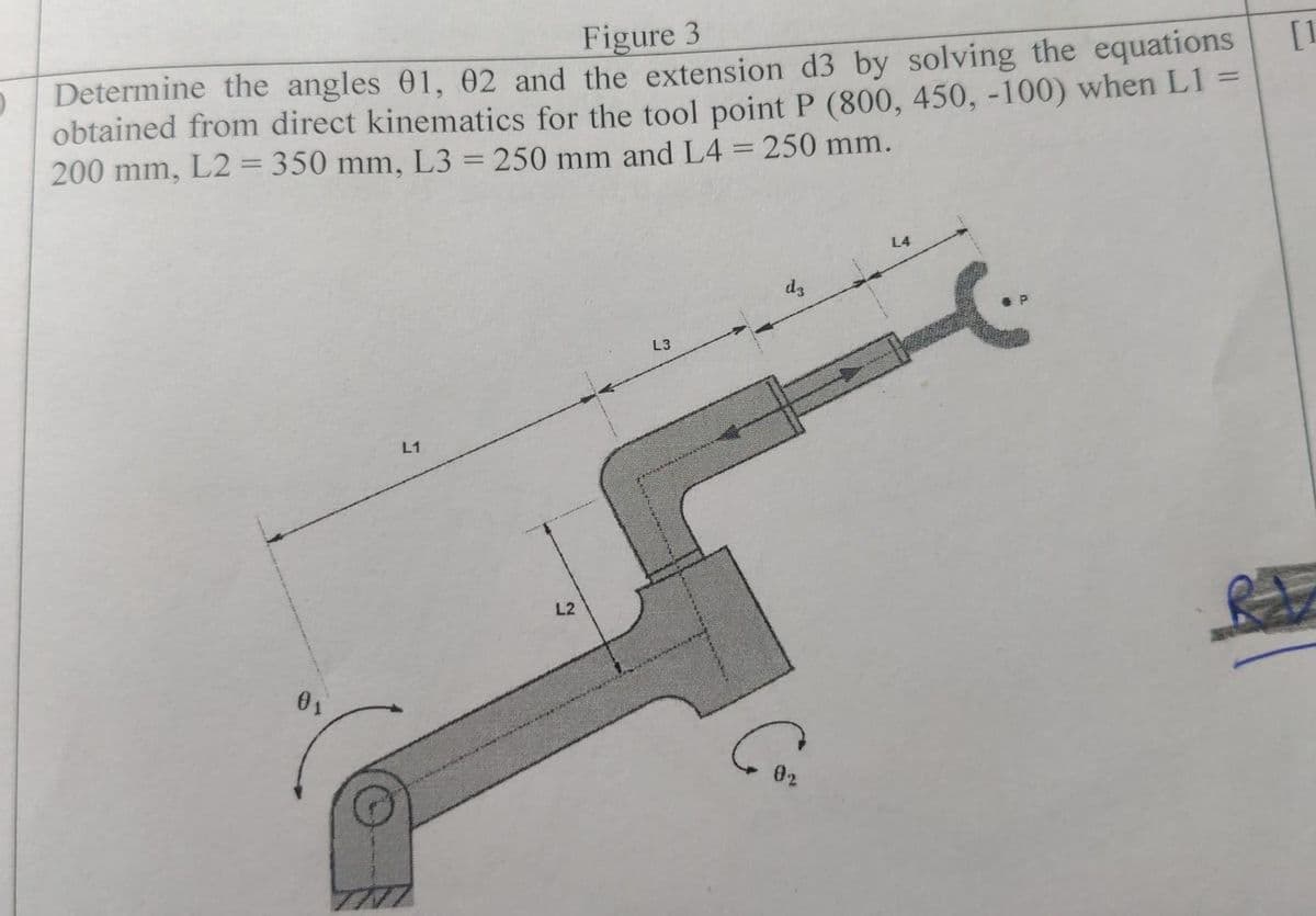 Figure 3
D Determine the angles 01, 02 and the extension d3 by solving the equations
obtained from direct kinematics for the tool point P (800, 450, -100) when L1 =
200 mm, L2= 350 mm, L3 = 250 mm and L4 = 250 mm.
0₁
L1
THI
L2
L3
60₂
L4
[1