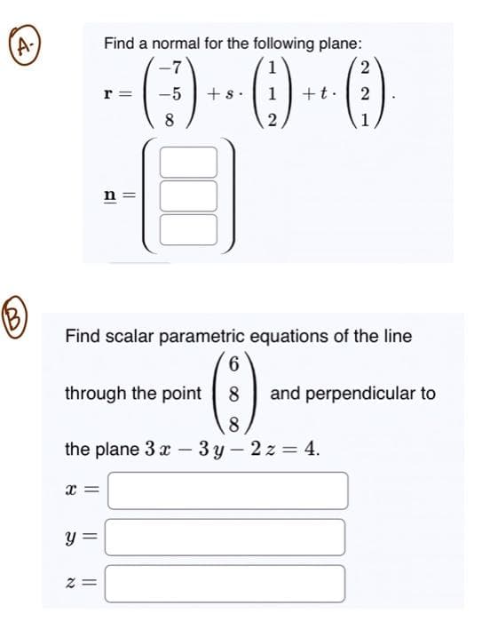 (A-
X
Find a normal for the following plane:
1
-0-0-0
r = -5 +
1
2
У
||
2=
-7
through the point
8
Find scalar parametric equations of the line
6
(8)
8
the plane 3x - 3y - 2z=4.
+t.
2
(3)
2
1
and perpendicular to