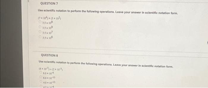 QUESTION 7
Use scientific notation perform the following operations. Leave your answer in scientific notation form.
(7×10) × (5*10²)
35x108
35 x 109
35 x 107
35x108
QUESTION 8
Use scientific notation to perform the following operations. Leave your answer in scientific notation form.
(8×107)+(2× 103)
80x104
8.0 x 10-10
40
10-10