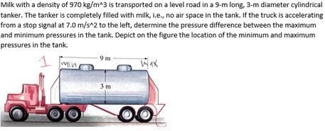 Milk with a density of 970 kg/m^3 is transported on a level road in a 9-m long, 3-m diameter cylindrical
tanker. The tanker is completely filled with milk, i.e., no air space in the tank. If the truck is accelerating
from a stop signal at 7.0 m/s^2 to the left, determine the pressure difference between the maximum
and minimum pressures in the tank. Depict on the figure the location of the minimum and maximum
pressures in the tank.
min.
9m
3m