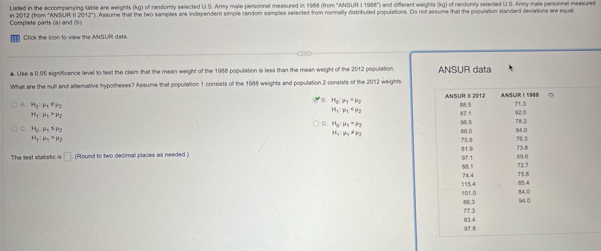 Listed in the accompanying table are weights (kg) of randomly selected U.S. Army male personnel measured in 1988 (from "ANSUR I 1988") and different weights (kg) of randomly selected U.S. Army male personnel measured
in 2012 (from "ANSUR II 2012"). Assume that the two samples are independent simple random samples selected from normally distributed populations. Do not assume that the population standard deviations are equal.
Complete parts (a) and (b).
Click the icon to view the ANSUR data.
a. Use a 0.05 significance level to test the claim that the mean weight of the 1988 population is less than the mean weight of the 2012 population.
What are the null and alternative hypotheses? Assume that population 1 consists of the 1988 weights and population 2 consists of the 2012 weights.
OA. Ho H₁₂
H₁ H1 H2
OC. Ho HSH₂
H₁ H1 H2.
The test statistic is (Round to two decimal places as needed.)
ANSUR data
ANSUR II 2012
ANSUR I 1988
B. Ho H1 H2
88.5
71.3
87.1
92.0
OD. Ho: H1 H2
96.5
78.2
H₁: H1 H2
88.0
84.0
75.9
76.3
81.9
73.8
97.1
69.6
88.1
72.7
74.4
75.8
115.4
85.4
101.0
84.0
86.3
94.0
77.3
83.4
97.8
