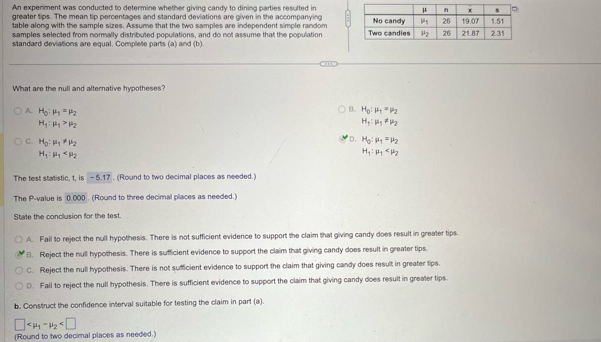 An experiment was conducted to determine whether giving candy to dining parties resulted in
greater tips. The mean tip percentages and standard deviations are given in the accompanying
table along with the sample sizes. Assume that the two samples are independent simple random
samples selected from normally distributed populations, and do not assume that the population
standard deviations are equal. Complete parts (a) and (b).
What are the null and alternative hypotheses?
OA. Ho H1 H2
H₁: H₁₂
O
μ
n
x
S
No candy
H1
26
19.07 1.51
Two candies
H2
26
21.87 2.31
OB. Ho H₁₂
H₁₁₂
D. Ho: H1 H2
H₁₁₂
H₁ H1 H2
The test statistic, t, is -5.17. (Round to two decimal places as needed.)
The P-value is 0.000. (Round to three decimal places as needed.)
State the conclusion for the test.
OA. Fail to reject the null hypothesis. There is not sufficient evidence to support the claim that giving candy does result in greater tips.
B. Reject the null hypothesis. There is sufficient evidence to support the claim that giving candy does result in greater tips.
OC. Reject the null hypothesis. There is not sufficient evidence to support the claim that giving candy does result in greater tips.
OD. Fail to reject the null hypothesis. There is sufficient evidence to support the claim that giving candy does result in greater tips.
b. Construct the confidence interval suitable for testing the claim in part (a).
<
(Round to two decimal places as needed.)