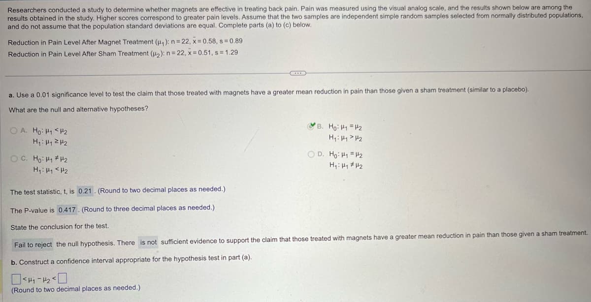 Researchers conducted a study to determine whether magnets are effective in treating back pain. Pain was measured using the visual analog scale, and the results shown below are among the
results obtained in the study. Higher scores correspond to greater pain levels. Assume that the two samples are independent simple random samples selected from normally distributed populations,
and do not assume that the population standard deviations are equal. Complete parts (a) to (c) below.
Reduction in Pain Level After Magnet Treatment (H₁): n=22, x=0.58, s=0.89
Reduction in Pain Level After Sham Treatment (H2): n=22, x=0.51, s = 1.29
a. Use a 0.01 significance level to test the claim that those treated with magnets have a greater mean reduction in pain than those given a sham treatment (similar to a placebo).
What are the null and alternative hypotheses?
OA. Ho H1 H2
H₁₁₂
B. Ho: H1 H2
H₁₁₂
OD. Ho: H1 H2
H₁: H1 H2
H₁₁₂
The test statistic, t, is 0.21. (Round to two decimal places as needed.)
The P-value is 0.417. (Round to three decimal places as needed.)
State the conclusion for the test.
Fail to reject the null hypothesis. There is not sufficient evidence to support the claim that those treated with magnets have a greater mean reduction in pain than those given a sham treatment.
b. Construct a confidence interval appropriate for the hypothesis test in part (a).
>>
(Round to two decimal places as needed.)