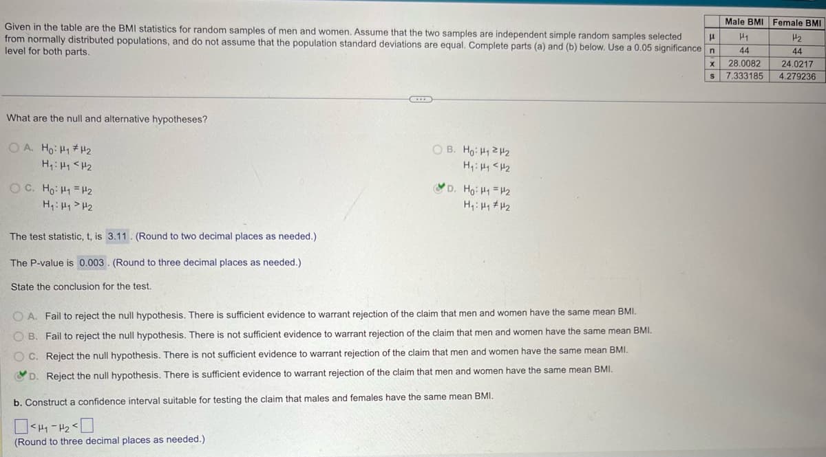 Given in the table are the BMI statistics for random samples of men and women. Assume that the two samples are independent simple random samples selected
from normally distributed populations, and do not assume that the population standard deviations are equal. Complete parts (a) and (b) below. Use a 0.05 significance n
level for both parts.
What are the null and alternative hypotheses?
OA. Ho: H1 H2
H₁: H₁ <H2
H₁: H₁₂
The test statistic, t, is 3.11. (Round to two decimal places as needed.)
The P-value is 0.003. (Round to three decimal places as needed.)
State the conclusion for the test.
OB. Ho: H₁₂
H₁₁ <H2
D. Ho: H1 H2
OA. Fail to reject the null hypothesis. There is sufficient evidence to warrant rejection of the claim that men and women have the same mean BMI.
OB. Fail to reject the null hypothesis. There is not sufficient evidence to warrant rejection of the claim that men and women have the same mean BMI.
C. Reject the null hypothesis. There is not sufficient evidence to warrant rejection of the claim that men and women have the same mean BMI.
D. Reject the null hypothesis. There is sufficient evidence to warrant rejection of the claim that men and women have the same mean BMI.
b. Construct a confidence interval suitable for testing the claim that males and females have the same mean BMI.
(Round to three decimal places as needed.)
Male BMI Female BMI
μ
H₁
H2
x
S
44
44
28.0082 24.0217
7.333185 4.279236