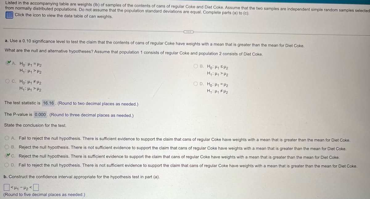 Listed in the accompanying table are weights (lb) of samples of the contents of cans of regular Coke and Diet Coke. Assume that the two samples are independent simple random samples selected
from normally distributed populations. Do not assume that the population standard deviations are equal. Complete parts (a) to (c).
Click the icon to view the data table of can weights.
a. Use a 0.10 significance level to test the claim that the contents of cans of regular Coke have weights with a mean that is greater than the mean for Diet Coke.
What are the null and alternative hypotheses? Assume that population 1 consists of regular Coke and population 2 consists of Diet Coke.
A. Ho: H1 H2
H₁₁₂
OC. Ho HH2
H₁₁₂
The test statistic is 16.16. (Round to two decimal places as needed.)
The P-value is 0.000. (Round to three decimal places as needed.)
State the conclusion for the test.
OB. Ho: H₁₂
H₁: H₁₂
OD. Ho: H1 H2
OA. Fail to reject the null hypothesis. There is sufficient evidence to support the claim that cans of regular Coke have weights with a mean that is greater than the mean for Diet Coke.
OB. Reject the null hypothesis. There is not sufficient evidence to support the claim that cans of regular Coke have weights with a mean that is greater than the mean for Diet Coke.
c. Reject the null hypothesis. There is sufficient evidence to support the claim that cans of regular Coke have weights with a mean that is greater than the mean for Diet Coke.
OD. Fail to reject the null hypothesis. There is not sufficient evidence to support the claim that cans of regular Coke have weights with a mean that is greater than the mean for Diet Coke.
b. Construct the confidence interval appropriate for the hypothesis test in part (a).
☐
(Round to five decimal places as needed.)